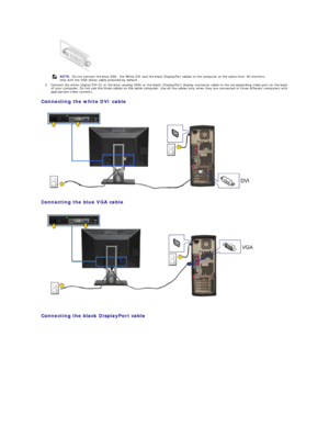 Page 302. Connect the white (digital DVI - D) or the blue (analog VGA) or the black (DisplayPort) display connector cable to the corresponding video port on the back 
of your computer. Do not use the three cables on the same computer.  Use all the  cables only when they are connected to three different computers with 
appropriate video systems.   
Connecting the white DVI cable  
 
Connecting the blue VGA cable  
 
   
Connecting the black DisplayPort cable  
     
NOTE:  Do not connect the blue VGA , the White...