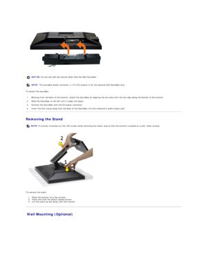 Page 32 
To attach the soundbar:  
Removing the Stand  
 
To remove the stand:  
1. Place the monitor on a flat surface.   
2. P ress and hold the Stand release button.    
3. Lift the stand up and away from the monitor.   
Wall Mounting (Optional)  NOTICE:  Do not use with any device other than the Dell Soundbar. 
NOTE:  The soundbar power connector (+12 V DC output) is for the optional Dell Soundbar only. 
1. Working from the back of the monitor, attach the Soundbar by aligning the two slots with the two tabs...