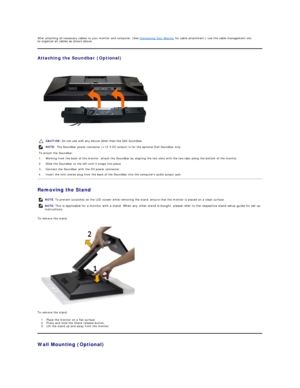 Page 32After attaching all necessary cables to your monitor and computer, (See  Connecting Your Monitor  for cable attachment,) use the cable management slot 
to organize all cables as shown above.  
Attaching the Soundbar (Optional)  
 
Removing the Stand  
To remove the stand:  
 
To remove the stand:  
1. Place the monitor on a flat surface.   
2. P ress and hold the Stand release button.    
3. Lift the stand up and away from the monitor.   
Wall Mounting (Optional)  CAUTION:  Do not use with any device...