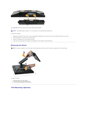 Page 33 
To attach the soundbar:  
Removing the Stand  
 
To remove the stand:  
1. Place the monitor on a flat surface.   
2. P ress and hold the Stand release button.    
3. Lift the stand up and away from the monitor.   
Wall Mounting (Optional)  CAUTION:  Do not use with any device other than the Dell Soundbar. 
NOTE:  The soundbar power connector (+12 V DC output) is for the optional Dell Soundbar only. 
1. Working from the back of the monitor, attach the Soundbar by aligning the two slots with the two...