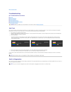 Page 35Back to Contents Page    
 
Troubleshooting  
 
 
   Self - Test  
   Built - in Diagnostics  
   Common Problems  
   Product Specific Problems  
   Universal Serial Bus Specific Problems  
   Dell Soundbar Problems  
Self - Test  
Your monitor provides a self - test feature that allows you to check whether your monitor is functioning properly. If your monitor and computer are properly 
connected but the monitor screen remains dark, run the monitor self - test by performing the following steps:   
1....