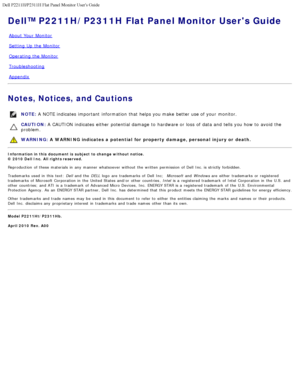 Page 1Dell P2211H/P2311H Flat Panel Monitor Users Guide
file:///S|/SSA_Proposal/P2211_P2311/index.htm[7/13/2011 12:17:52 PM]
Dell™ P2211H/P2311H Flat Panel Monitor Users Guide
 
About  Your  Monitor
Setting  Up  the Monitor
Operating the Monitor
Troubleshooting
Appendix
Notes, Notices, and Cautions
NOTE:  A  NOTE indicates  important  information  that  helps you make  better  use of your  monitor.
CAUTION:  A  CAUTION  indicates  either  potential damage  to  hardware or loss  of data and  tells you how to...