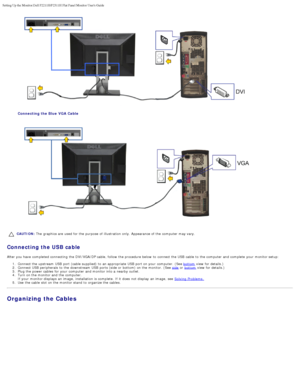 Page 13Setting Up the Monitor:Dell P2211H/P2311H Flat Panel Monitor Users Guid\
e
file:///S|/SSA_Proposal/P2211_P2311/setup.htm[7/13/2011 12:17:55 PM]
Connecting the Blue  VGA Cable
 
CAUTION: The  graphics are used for the purpose  of illustration only. Appearance of the computer  may vary.
Connecting the USB cable
After you have  completed connecting  the DVI/VGA /DP cable, follow  the procedure below  to  connect the USB  cable  to  the computer  and  complete  your  monitor setup:
1 .  Connect the upstream...