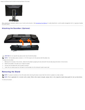 Page 14Setting Up the Monitor:Dell P2211H/P2311H Flat Panel Monitor Users Guid\
e
file:///S|/SSA_Proposal/P2211_P2311/setup.htm[7/13/2011 12:17:55 PM]
After attaching  all necessary  cables to  your  monitor and  computer, (See Connecting  Your  Monitor for cable  attachment,) use the cable  management slot to  organize all cables
as shown above.
Attaching the Soundbar (Optional)
CAUTION:  Do not use with any device other than  the Dell Soundbar.  
NOTE:  The  Soundbar power connector  (+12 V  DC output) is for...