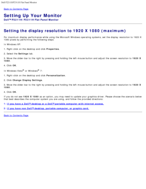 Page 16Dell P2211H/P2311H Flat Panel Monitor 
file:///S|/SSA_Proposal/P2211_P2311/optimal.htm[7/13/2011 12:17:55 PM]
Back to  Contents Page
Setting Up Your Monitor
Dell™ P2211H/P2311H Flat Panel Monitor
Setting the display resolution to 1920 X 1080 (maximum)
For  maximum  display  performance  while  using  the Microsoft Windows operating  systems, set  the display  resolution to  1920 X
1080 pixels by performing the following steps:
In Windows XP:
1. Right-click  on the desktop and  click  Properties.
2....