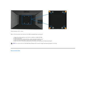 Page 34 
(Screw dimension: M4 x 10mm).  
 
Refer to the instructions that come with the VESA compatible base mounting kit.  
 
1. Place the monitor panel on a soft cloth or cushion on stable flat table.  
2. Remove the stand.  
3. Use a screwdriver to remove the four screws securing the plastic cover.  
4. Attach the mounting bracket from the wall mounting kit to the LCD.  
5. Mount the LCD on the wall by following the instructions that came with the base mounting kit.  
   
Back to Contents Page  
    NOTE:...