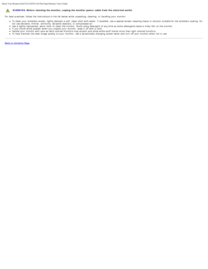 Page 11About Your Monitor:Dell P2211H/P2311H Flat Panel Monitor Users Guide
file:///S|/SSA_Proposal/P2211_P2311/about.htm[7/13/2011 12:17:52 PM]
WARNING: Before  cleaning the monitor, unplug the monitor  power  cable from the electrical outlet.  
For  best practices,  follow  the instructions in the list below  while  unpacking, cleaning,  or handling your  monitor: To clean your  antistatic  screen, lightly dampen a  soft, clean cloth  with water. If  possible, use a  special screen-cleaning tissue  or...