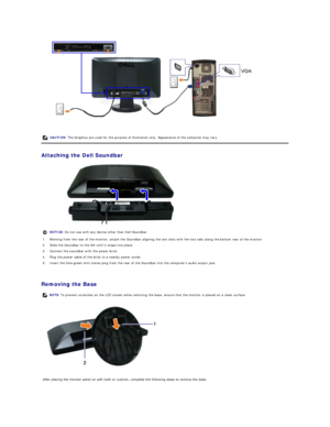 Page 23 
   
Attaching the Dell Soundbar  
 
   
Removing the Base   
 
    CAUTION:  The Graphics are used for the purpose of illustration only. Appearance of the computer may vary.
NOTICE:  Do not use with any device other than Dell Soundbar.
1. Working from the rear of the monitor, attach the Soundbar aligning the two slots with the two tabs along the bottom rear of the monitor.
2. Slide the Soundbar to the left until it snaps into place.
3. Connect the soundbar with the power brick.
4. Plug the power cable...