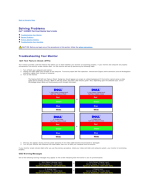 Page 19Back to Contents Page    
 
Solving Problems   
 
   Troubleshooting Your Monitor  
   General Problems  
   Product Specific Problems  
   Troubleshooting Your Soundbar  
   
   
Troubleshooting Your Monitor  
Self - Test Feature Check (STFC)  
Your monitor provides a self - test feature that allows you to check whether your monitor is functioning properly. If your monitor and computer are properly 
connected but the monitor screen remains dark, run the monitor self - test by performing the following...