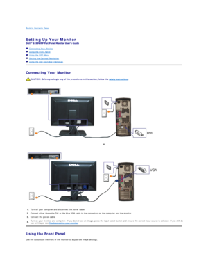 Page 10Back to Contents Page    
 
Setting Up Your Monitor   
 
   Connecting Your Monitor  
   Using the Front Panel  
   Using the OSD Menu  
   Setting the Optimal Resolution  
   Using the Dell Soundbar (Optional)  
Connecting Your Monitor  
 
 
Using the Front Panel  
Use the buttons on the front of the monitor to adjust the image settings.   CAUTION:  Before you begin any of the procedures in this section, follow the  safety instructions .  
or  
1. Turn off your computer and disconnect the power cable....