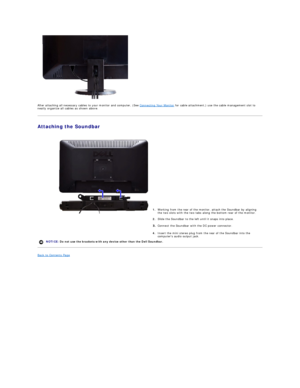 Page 27   
After attaching all necessary cables to your monitor and computer, (See  Connecting Your Monitor  for cable attachment,) use the cable management slot to 
neatly organize all cables as shown above.  
Attaching the Soundbar  
 
   
   
   
   
   
   
   
   
   
   
Back to Contents Page  
    1. Working from the rear of the monitor, attach the Soundbar by aligning 
the two slots with the two tabs along the bottom rear of the monitor.
2. Slide the Soundbar to the left until it snaps into place....