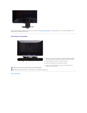 Page 27   
After attaching all necessary cables to your monitor and computer, (See  Connecting Your Monitor  for cable attachment,) use the cable management slot to 
neatly organize all cables as shown above.  
Attaching the Soundbar  
 
   
   
   
   
   
   
   
   
   
Back to Contents Page  
    1. Working from the rear of the monitor, attach the Soundbar by aligning 
the two slots with the two tabs along the bottom rear of the monitor.
2. Slide the Soundbar to the left until it snaps into place.
Connect...
