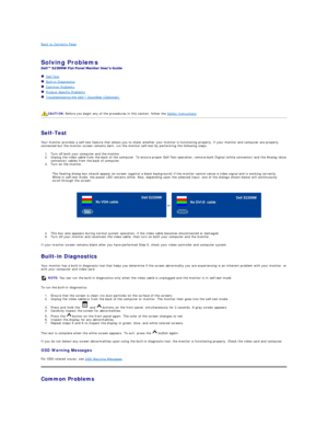 Page 28Back to Contents Page    
 
Solving Problems    
 
   Self - Test  
   Built - in Diagnostics  
   Common Problems  
   Product Specific Problems  
   Troubleshooting the Dell™ Soundbar (Optionalyf   
   
   
   
Self - Test  
Your monitor provides a self - test feature that allows you to check whether your monitor is functioning properly. If your monitor and computer are properly 
connected but the monitor screen remains dark, run the monitor self - test by performing the following steps:   
1. Turn off...