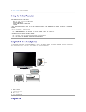 Page 23See  Solving Problems  for more information.   
Setting the Optimal Resolution  
 
To set the optimal resolution for the monitor.  
1. Right - click on the desktop and select  Properties .   
2. Select the  Settings  tab.   
3. Set the screen resolution to 1920 x 1080.   
4. Click  OK .   
If you do not see 1920 x 1080 as an option, you may need to update your graphics driver. Depending on your computer, complete one of the following 
procedures.  
 
If you have a Dell desktop or portable computer:   
Go...