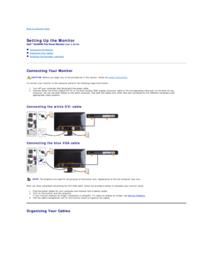 Page 27Back to Contents Page    
   
Setting Up the Monitor   
Users Guide    
   Connecting the Monitor  
   Organizing Your Cables  
   Attaching the Soundbar (optional)  
   
Connecting Your Monitor  
To connect your monitor to the computer perform the following steps/instructions:  
1. Turn off your computer and disconnect the power cable.    
2. Connect either the white (digital DVI - D) or the blue (analog VGA) display connector cable to the corresponding video port on the back of your 
computer.  Do not...