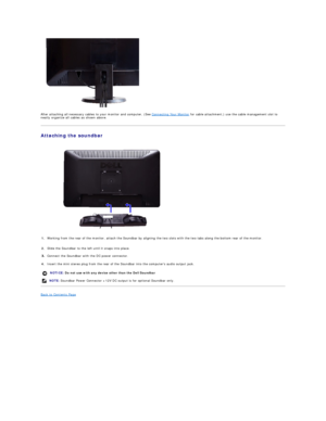 Page 28   
After attaching all necessary cables to your monitor and computer, (See  Connecting Your Monitor  for cable attachment,) use the cable management slot to 
neatly organize all cables as shown above.  
Attaching the soundbar  
 
Back to Contents Page  
   1. Working from the rear of the monitor, attach the Soundbar by aligning the two slots with the two tabs along the bottom rear of the monitor.
2. Slide the Soundbar to the left until it snaps into place.
Connect the  S oundbar with the DC power...