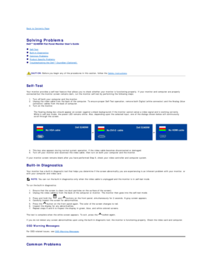 Page 29Back to Contents Page    
 
Solving Problems    
 
   Self - Test  
   Built - in Diagnostics  
   Common Problems  
   Product Specific Problems  
   Troubleshooting the Dell™ Soundbar (Optionalyf   
   
   
   
Self - Test  
Your monitor provides a self - test feature that allows you to check whether your monitor is functioning properly. If your monitor and computer are properly 
connected but the monitor screen remains dark, run the monitor self - test by performing the following steps:   
1. Turn off...