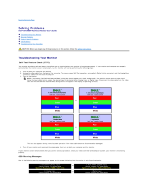 Page 28Back to Contents Page    
 
Solving Problems   
 
   Troubleshooting Your Monitor  
   General Problems  
   Product Specific Problems  
   USB Problems  
   Troubleshooting Your Soundbar  
   
   
Troubleshooting Your Monitor  
Self - Test Feature Check (STFC)  
Your monitor provides a self - test feature that allows you to check whether your monitor is functioning properly. If your monitor and computer are properly 
connected but the monitor screen remains dark, run the monitor self - test by...