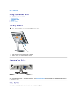 Page 30Back to Contents Page    
 
Using Your Monitor Stand   
 
   Attaching the Stand  
   Organizing Your Cables  
   Using the Tilt  
   Removing the Stand    
Attaching the Stand  
 
1. Fit the groove on the monitor to the two tabs on the stand.   
2. Lower the monitor until it locks in to place on the stand.   
Organizing Your Cables  
 
 
After attaching all necessary cables to your monitor and computer, (See  Connecting Your Monitor  for cable attachment) use the cable hole to neatly organize 
all...