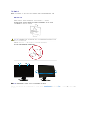 Page 23Tilt/Swivel  
With the built - in pedestal, you can tilt and/or swivel the monitor for the most comfortable viewing angle.  
 
Before you rotate the monitor, your monitor should be fully extended vertically ( Vertical Extension ) and fully tilted ( Tilt ) up to avoid hitting the bottom edge of 
the monitor.   
Adjust the Tilt  
  1. With the monitor still in its flat, folded state, set it screen - side up on a flat surface.
  2. Adjust the tilt by moving the edges of the monitor either toward or away...