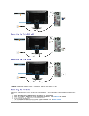 Page 29 
Connecting the White DVI Cable  
 
Connecting the HDMI Cable  
 
   
Connecting the USB Cable  
After you have completed connecting the DVI/VGA cable, follow the procedure below to connect the USB cable to the computer and complete your monitor 
setup:  
1. Connect the upstream USB port (cable supplied) to an appropriate USB port on your computer.   
2. Connect USB peripherals to the downstream USB ports (side or bottom) on the monitor. (See  side  or  bottom  view for details.)   
3. Plug the power...