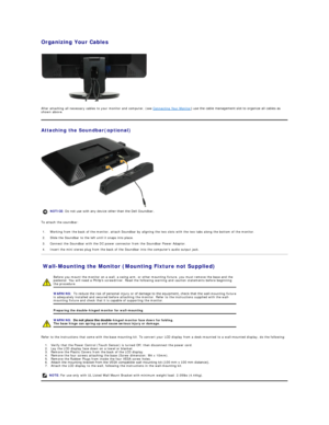 Page 30Organizing Your Cables  
 
 
After attaching all necessary cables to your monitor and computer, (see  Connecting Your Monitor yfXVHWKHFDEOHPDQDJHPHQWVORWWRRUJDQL]HDOOFDEOHVDV 
shown above.  
Attaching the Soundbar(optional)  
 
To attach the soundbar:  
Wall - Mounting the Monitor (Mounting Fixture not Supplied)  
Refer to the  instructions that come with the base mounting kit. To convert your LCD display from a desk - mounted to a wall - mounted display, do the following:  
1. Verify that the...