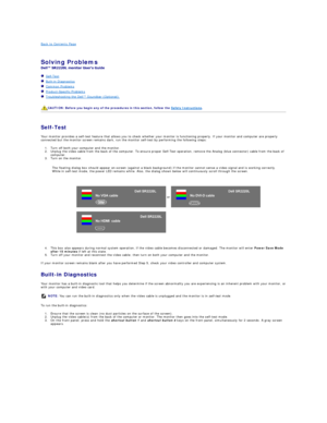 Page 30Back to Contents Page    
 
Solving Problems    
 
   Self - Test  
   Built - in Diagnostics  
   Common Problems  
   Product - Specific Problems  
   Troubleshooting the Dell™ Soundbar (Optionalyf   
   
   
Self - Test  
Your monitor provides a self - test feature that allows you to check whether your monitor is functioning properly. If your monitor and computer are properly 
connected but the monitor screen remains dark, run the monitor self - test by performing the following steps:   
1. Turn off...