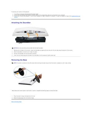 Page 25To connect your monitor to the computer:  
1. Turn off your computer and disconnect the power cable.   
2. Connect the blue (analog VGAyfGLVSOD\FRQQHFWRUFDEOHWRWKHFRUUHVSRQGLQJYLGHRSRUWRQWKHEDFNRI\RXUFRPSXWHU   
3. Turn on your monitor and computer.  If your monitor displays an image, installation is complete. If it does not display an image, see  Troubleshooting your 
monitor .    
Attaching the Soundbar    
 
   
Removing the Base   
 
   
   
Back to Contents Page  
    NOTICE:  Do not...