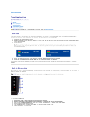 Page 26Back to Contents Page    
 
Troubleshooting  
 
- BLK Flat Panel Monitor   
   Self - Test  
   Built - in Diagnostics  
   Common Problems  
   Product Specific Problems  
   Dell Soundbar Problems  
Self - Test  
Your monitor provides a self - test feature that allows you to check whether your monitor is functioning properly. If your monitor and computer are properly 
connected but the monitor screen remains dark, run the monitor self - test by performing the following steps:   
1. Turn off both your...