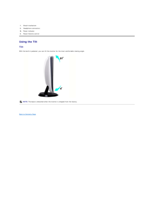 Page 24 
   
Using the Tilt  
Tilt  
With the built - in pedestal, you can tilt the monitor for the most comfortable viewing angle.  
 
 
Back to Contents Page  1. Attach mechanism 
2.   Headphone connectors 
Power indicator 
4.   Power/Volume control
NOTE:   The base is detached when the monitor is shipped from the factory.   