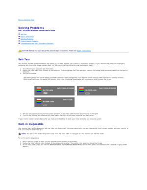 Page 30Back to Contents Page    
 
Solving Problems    
 
   Self - Test  
   Built - in Diagnostics  
   Common Problems  
   Product - Specific Problems  
   Troubleshooting the Dell™ Soundbar (Optionalyf   
   
   
   
Self - Test  
Your monitor provides a self - test feature that allows you to check whether your monitor is functioning properly. If your monitor and computer are properly 
connected but the monitor screen remains dark, run the monitor self - test by performing the following steps:   
1. Turn...