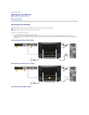 Page 27Back to Contents Page    
Setting Up the Monitor   
ST2220T  monitor Users Guide  
   Connecting the Monitor  
   Organizing Your Cables  
Connecting Your Monitor  
To connect your monitor to the computer:  
1. Turn off your computer and disconnect the power cable.   
2. Connect the HDMI cable, white (digital DVI - D), or blue (analog VGA) display connector cable to the corresponding video port on the back of your 
computer. Do not use all the cables on the same computer.  Use all of the  cables only...