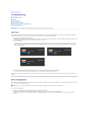 Page 30Back to Contents Page    
Troubleshooting  
 
ST2220T  monitor  
   Self - Test  
   Common Problems  
   Product - Specific Problems  
   Universal Serial Bus (USB) Specific Problems  
   Touch Screen Problems  
   
Self - Test  
Your monitor provides a self - test feature that allows you to check whether your monitor is functioning properly. If your monitor and computer are properly 
connected but the monitor screen remains dark, run the monitor self - test by performing the following steps:   
1. Turn...