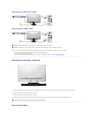 Page 28Connecting the White DVI Cable *  
 
Connecting the HDMI Cable *  
 
After you have completed connecting the VGA/DVI/HDMI cable, follow the procedure below to complete your monitor setup:  
1. Plug the power cables for your computer and monitor into a nearby outlet.    
2. Turn on the monitor and the computer.  
If your monitor displays an image, installation is complete. If it does not display an image, see  Solving Problems .    
Attaching the Soundbar (Optional)  
 
Removing the Base  NOTE:  *Optional...