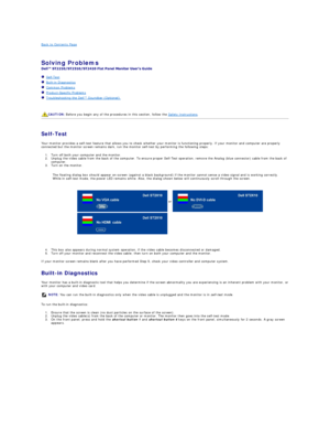 Page 30Back to Contents Page    
 
Solving Problems    
 
   Self - Test  
   Built - in Diagnostics  
   Common Problems  
   Product - Specific Problems  
   Troubleshooting the Dell™ Soundbar (Optionalyf   
   
   
   
Self - Test  
Your monitor provides a self - test feature that allows you to check whether your monitor is functioning properly. If your monitor and computer are properly 
connected but the monitor screen remains dark, run the monitor self - test by performing the following steps:   
1. Turn...