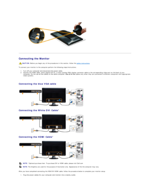 Page 28   
   
Connecting the Monitor  
To connect your monitor to the computer perform the following steps/instructions:  
1. Turn off your computer and disconnect the power cable.    
2. Connect the HDMI cable, white (digital DVI - D), or blue (analog VGA) display connector cable to the corresponding video port on the back of your 
computer. Do not use all the cables on the same computer.  Use all of the  cables only when they are connected to different computers with appropriate 
video systems....
