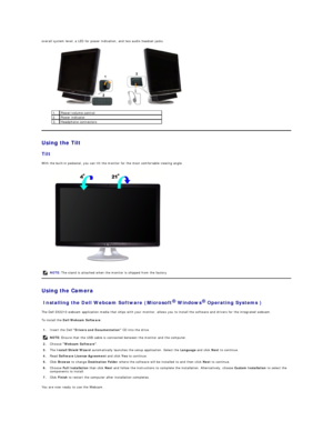 Page 25overall system level, a LED for power indication, and two audio headset jacks.  
 
Using the Tilt  
Tilt  
With the built - in pedestal, you can tilt the monitor for the most comfortable viewing angle.  
 
Using the Camera   
Installing the Dell Webcam Software (Microsoft   Windows   Operating Systems )  
The Dell  SX2210  webcam application media that ships with your monitor, allows you to install the software and drivers for the integrated webcam.   
To install the  Dell Webcam Software :  
You are now...