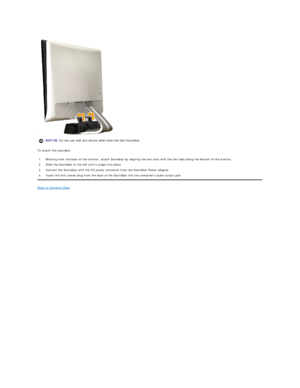 Page 36 
To attach the soundbar:  
Back to Contents Page  
    NOTICE:  Do not use with any device other than the Dell Soundbar. 
1.  Working from the back of the monitor, attach Soundbar by aligning the two slots with the two tabs along the bottom of the monitor.
2.  Slide the Soundbar to the left until it snaps into place.
3.  Connect the Soundbar with the DC power connector from the Soundbar Power adapter.
4.  Insert the mini stereo plug from the back of the Soundbar into the computers audio output jack.  