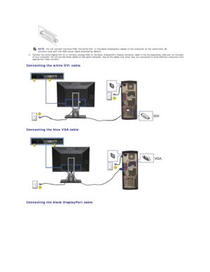 Page 312. Connect the white (digital DVI - D) or the blue (analog VGA) or the black (DisplayPort) display connector cable to the corresponding video port on the back 
of your computer. Do not use the three cables on the same computer.  Use all the  cables only when they are connected to three different computers with 
appropriate video systems.   
Connecting the white DVI cable  
 
Connecting the blue VGA cable  
 
   
Connecting the black DisplayPort cable  
     
NOTE:  Do not connect the blue VGA, the white...