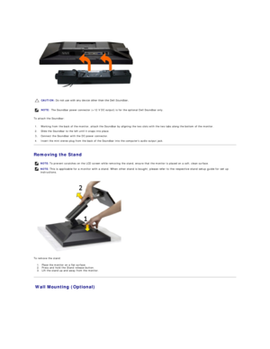 Page 33 
To attach the Soundbar:  
Removing the Stand  
 
To remove the stand:  
1. Place the monitor on a flat surface.   
2. P ress and hold the Stand release button.    
3. Lift the stand up and away from the monitor.   
Wall Mounting (Optional)  CAUTION:  Do not use with any device other than the Dell Soundbar. 
NOTE:  The Soundbar power connector (+12 V DC output) is for the optional Dell Soundbar only. 
1. Working from the back of the monitor, attach the Soundbar by aligning the two slots with the two...