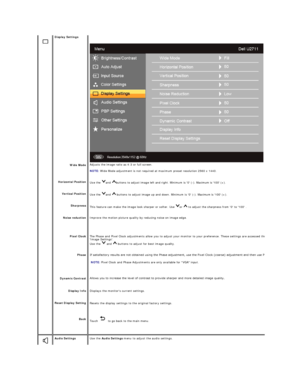 Page 26   
 
      
  
    
   
   Display Settings  
 
Wide Mode 
Horizontal Position  
Vertical Position  
Sharpness  
Noise reduction  
Pixel Clock  
Phase  
Dynamic Contrast  
Display Info 
Reset Display  Setting  
Back  
   Adjusts the image ratio as 4:3 or full screen.  
   
NOTE:  Wide Mode adjustment is not required at maximum preset resolution 2560 x 1440.    
Use  the  and  buttons to adjust image left and right. Minimum is 0 ( - ). Maximum is 100 (+).  
Use  the  and    buttons to adjust image up and...