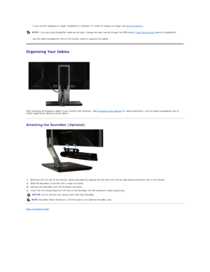 Page 38If your monitor displays an image, installation is complete. If it does not display an image, see  Solving Problems.    
l Use the cable management slot on the monitor stand to organize the cables.    
Organizing Your Cables  
 
   
After attaching all necessary cables to your monitor and computer, (See  Connecting Your Monitor  for cable attachment,) use the cable management slot to 
neatly organize all cables as shown above.  
Attaching the Soundbar (Optional)  
 
Back to Contents Page  
    NOTE:  If...