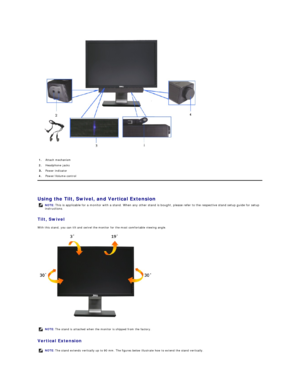 Page 28 
   
Using the Tilt, Swivel, and Vertical Extension  
Tilt , Swivel  
With this stand, you can tilt and swivel the monitor for the most comfortable viewing angle.  
 
Vertical Extension  1.   Attach mechanism
2.   Headphone jacks
Power indicator 
4.   Power/Volume control
NOTE:   This is applicable for a monitor with a stand. When any other stand is bought, please refer to the respective stand setup guide for setup 
instructions.
  NOTE:  The stand is  att ached when the monitor is shipped from the...