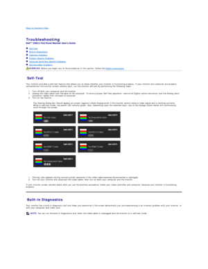 Page 35Back to Contents Page    
 
Troubleshooting  
 
   Self - Test  
   Built - in Diagnostics  
   Common Problems  
   Product Specific Problems  
   Universal Serial Bus Specific Problems  
   Dell Soundbar Problems  
Self - Test  
Your monitor provides a self - test feature that allows you to check whether your monitor is functioning properly. If your monitor and computer are properly 
connected but the monitor screen remains dark, run the monitor self - test by performing the following steps:   
1. Turn...