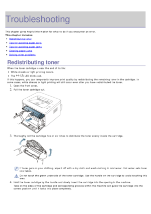 Page 70Troubleshooting
This chapter gives  helpful information  for what  to  do if you encounter an error.
This chapter includes:
Redistributing toner
Tips for avoiding paper curls
Tips for avoiding paper jams
Clearing paper jams
Solving  other problems
Redistributing toner
When  the toner cartridge is near  the end  of its  life:
White streaks or light  printing occurs.
The   LED blinks  red.
If  this happens,  you can  temporarily improve  print  quality by redistributing the remaining toner in the...