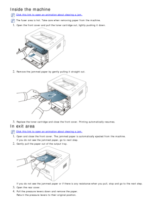 Page 73Inside the machine
Click  this link  to  open an animation about  clearing  a  jam.
The  fuser  area is hot. Take care when  removing paper from  the machine.
1. Open the front cover and  pull the toner cartridge out, lightly pushing  it  down.
2. Remove the jammed  paper by gently  pulling  it  straight out.
3. Replace the toner cartridge and  close  the front cover.  Printing  automatically resumes.
In exit area
Click  this link  to  open an animation about  clearing  a  jam.
1. Open and  close  the...