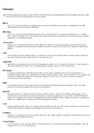 Page 88Glossary
The  following glossary helps you get  familiar  with the product by understanding the terminologies commonly  used
with printing as well as mentioned in this user’s guide.
802.11
802.11 is a  set  of standards  for wireless  local  area network (WLAN) communication,  developed by the IEEE
LAN/MAN Standards  Committee  (IEEE  802).
802.11b/g
802.11b/g can  share  same  hardware and  use the 2.4 GHz band.  802.11b supports  bandwidth up  to  11  Mbps;
802.11g up  to  54  Mbps. 802.11b/g devices...