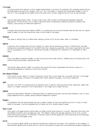 Page 89Coverage
It is the printing term used for a  toner usage measurement  on printing. For  example, 5% coverage means that  an
A4 sided paper has  about  5% image or text on it.  So, if the paper or original has  complicated  images  or lots of
text on it,  the coverage will be higher  and  at the same  time,  a  toner usage will be as much  as the coverage.
CSV
Comma  Separated Values (CSV).  A  type of file format, CSV is used to  exchange data between  disparate
applications. The  file format, as it  is...