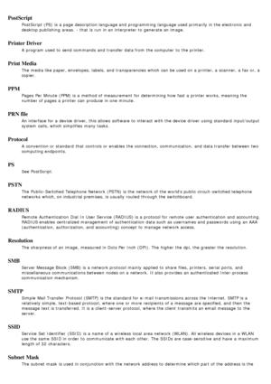 Page 93PostScript
PostScript (PS)  is a  page  description language and  programming language used primarily in the electronic  and
desktop publishing  areas.  - that  is run  in an interpreter to  generate an image.
Printer Driver
A  program  used to  send commands and  transfer data from  the computer  to  the printer.
Print Media
The  media like paper, envelopes, labels,  and  transparencies which can  be used on a  printer, a  scanner, a  fax or, a
copier.
PPM
Pages  Per Minute (PPM) is a  method of...