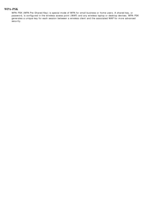 Page 95WPA-PSK
WPA -PSK (WPA Pre-Shared Key)  is special mode of WPA  for small business or home users. A  shared key, or
password,  is configured in the wireless  access  point  (WAP)  and  any wireless  laptop or desktop devices.  WPA -PSK
generates a  unique key  for each  session  between  a  wireless  client  and  the associated  WAP  for more  advanced
security.
 